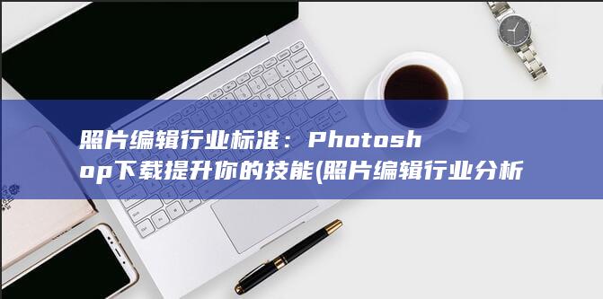 照片编辑行业标准：Photoshop下载提升你的技能 (照片编辑行业分析) 第1张