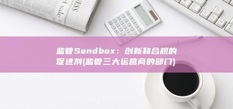 监管 Sandbox：创新和合规的促进剂 (监管三大运营商的部门) 第1张