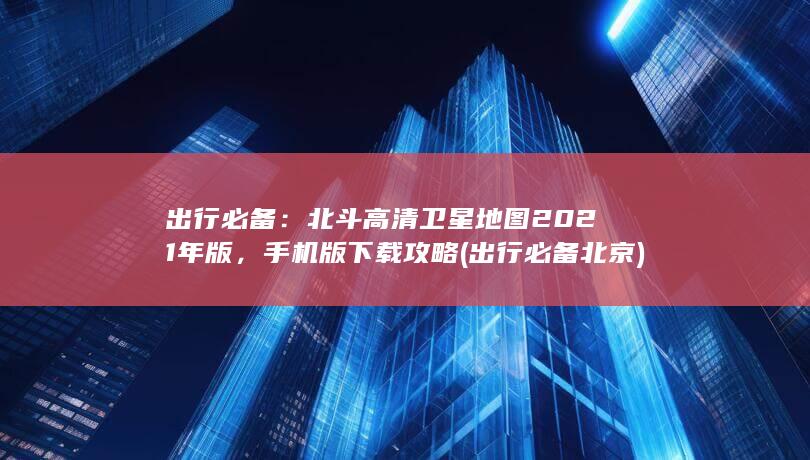 出行必备：北斗高清卫星地图2021年版，手机版下载攻略 (出行必备北京)